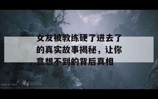 女友被教练硬了进去了的真实故事揭秘，让你意想不到的背后真相