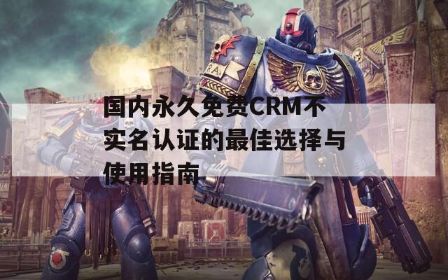 国内永久免费CRM不实名认证的最佳选择与使用指南