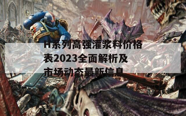 H系列高强灌浆料价格表2023全面解析及市场动态最新信息