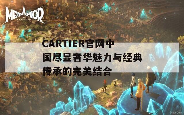 CARTIER官网中国尽显奢华魅力与经典传承的完美结合