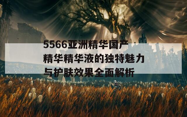 5566亚洲精华国产精华精华液的独特魅力与护肤效果全面解析