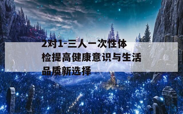 2对1-三人一次性体检提高健康意识与生活品质新选择