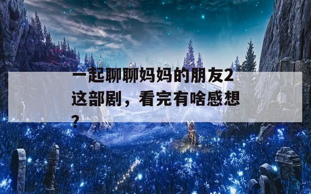 一起聊聊妈妈的朋友2这部剧，看完有啥感想？