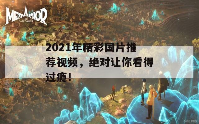 2021年精彩国片推荐视频，绝对让你看得过瘾！