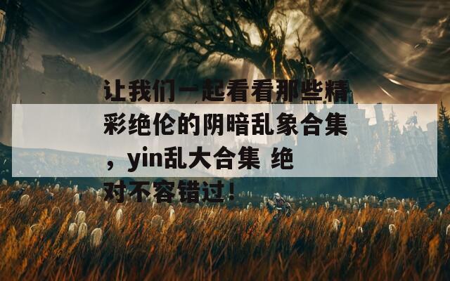 让我们一起看看那些精彩绝伦的阴暗乱象合集，yin乱大合集 绝对不容错过！