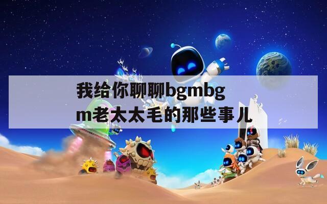 我给你聊聊bgmbgm老太太毛的那些事儿