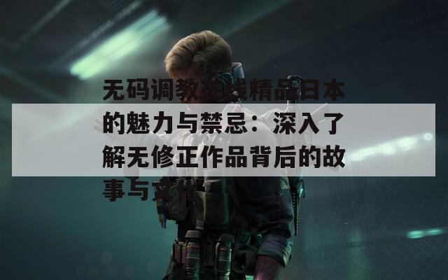 无码调教在线精品日本的魅力与禁忌：深入了解无修正作品背后的故事与文化