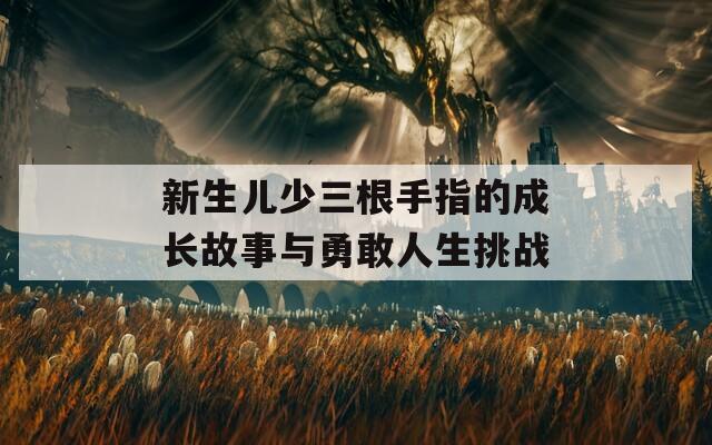 新生儿少三根手指的成长故事与勇敢人生挑战