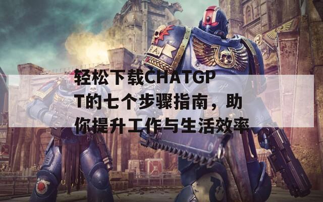 轻松下载CHATGPT的七个步骤指南，助你提升工作与生活效率