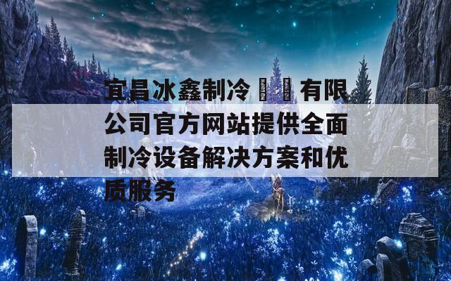 宜昌冰鑫制冷設備有限公司官方网站提供全面制冷设备解决方案和优质服务