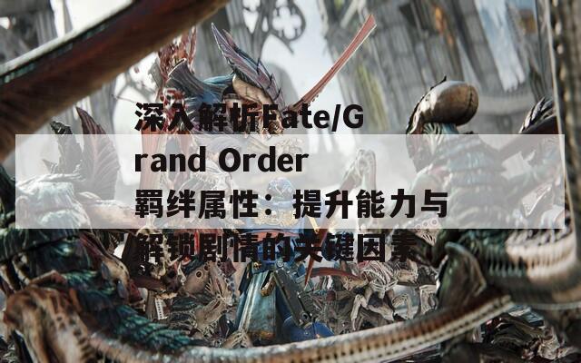 深入解析Fate/Grand Order羁绊属性：提升能力与解锁剧情的关键因素