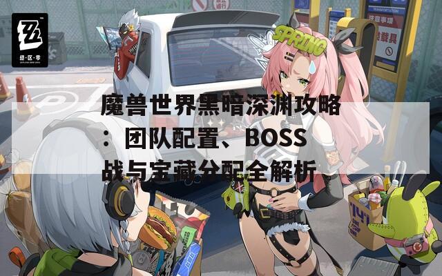 魔兽世界黑暗深渊攻略：团队配置、BOSS战与宝藏分配全解析