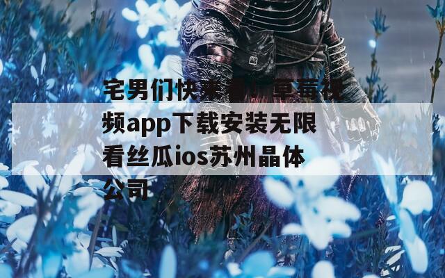 宅男们快来看！草莓视频app下载安装无限看丝瓜ios苏州晶体公司