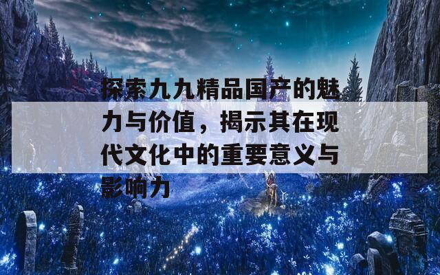 探索九九精品国产的魅力与价值，揭示其在现代文化中的重要意义与影响力