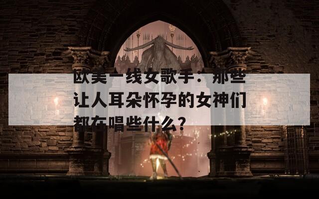 欧美一线女歌手：那些让人耳朵怀孕的女神们都在唱些什么？