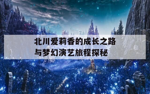 北川爱莉香的成长之路与梦幻演艺旅程探秘