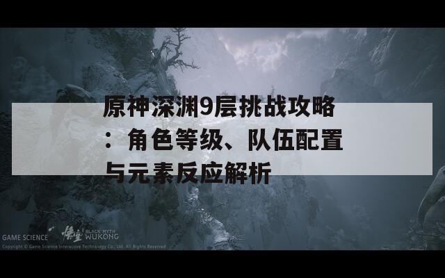 原神深渊9层挑战攻略：角色等级、队伍配置与元素反应解析