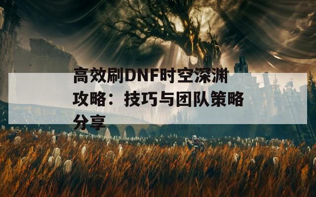 高效刷DNF时空深渊攻略：技巧与团队策略分享