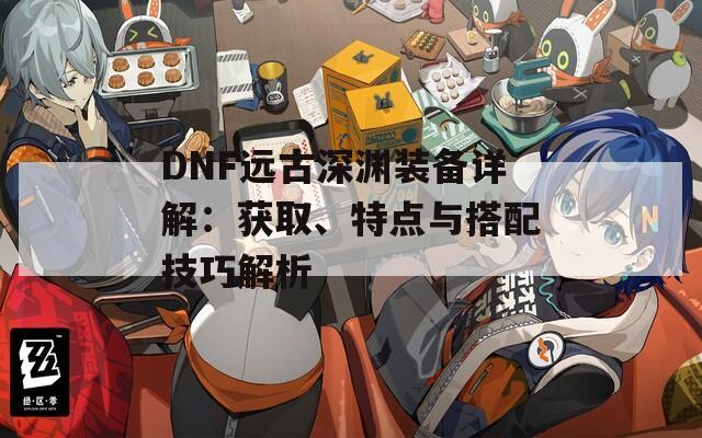 DNF远古深渊装备详解：获取、特点与搭配技巧解析