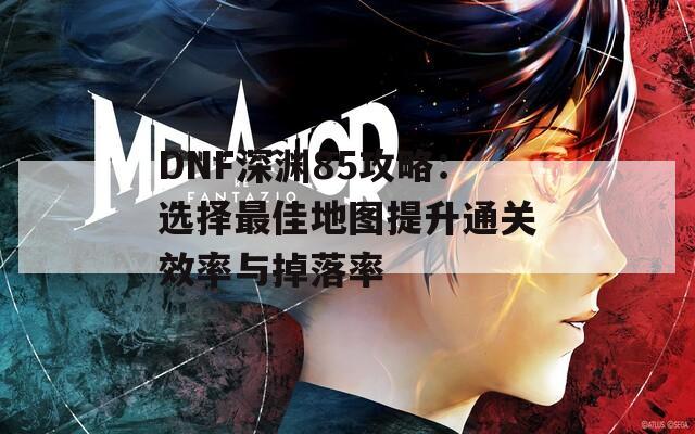 DNF深渊85攻略：选择最佳地图提升通关效率与掉落率