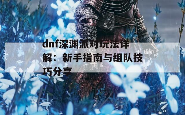 dnf深渊派对玩法详解：新手指南与组队技巧分享