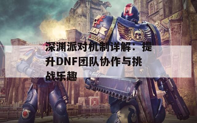 深渊派对机制详解：提升DNF团队协作与挑战乐趣