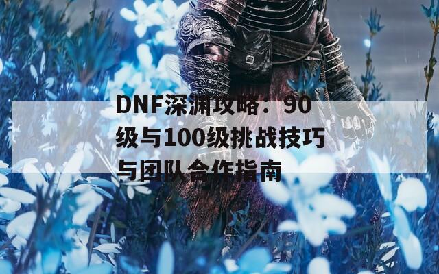 DNF深渊攻略：90级与100级挑战技巧与团队合作指南