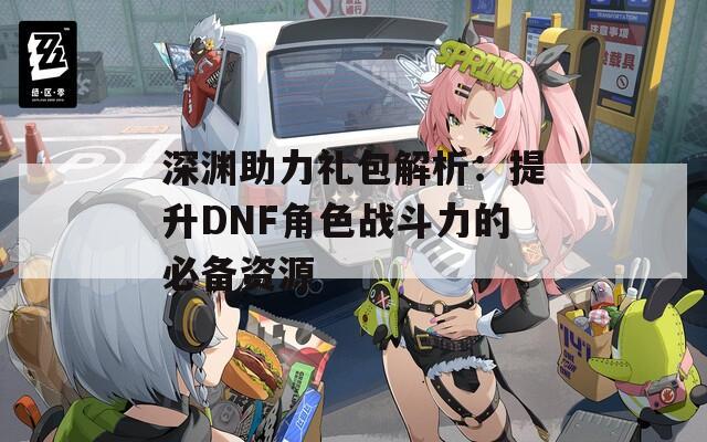 深渊助力礼包解析：提升DNF角色战斗力的必备资源