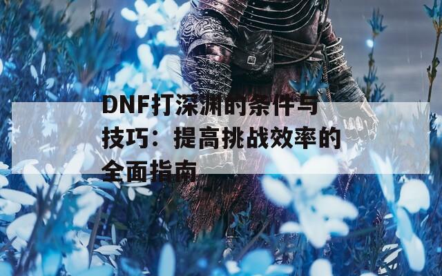 DNF打深渊的条件与技巧：提高挑战效率的全面指南