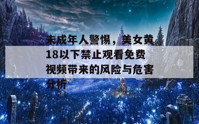 未成年人警惕，美女黄18以下禁止观看免费视频带来的风险与危害分析