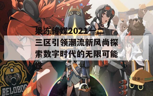 果冻传媒2021一二三区引领潮流新风尚探索数字时代的无限可能性