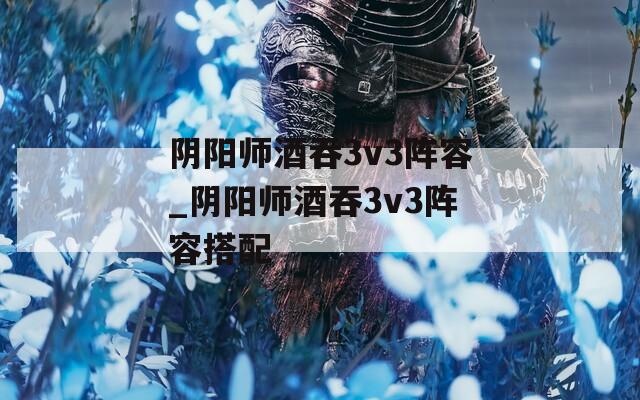 阴阳师酒吞3v3阵容_阴阳师酒吞3v3阵容搭配