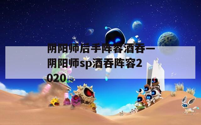 阴阳师后手阵容酒吞—阴阳师sp酒吞阵容2020