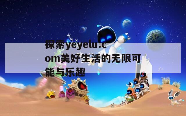 探索yeyelu.com美好生活的无限可能与乐趣