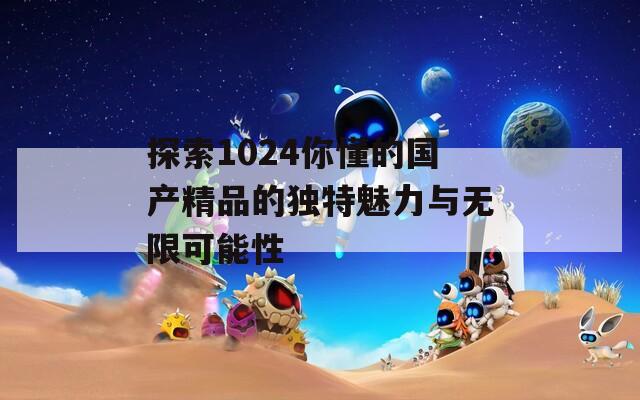 探索1024你懂的国产精品的独特魅力与无限可能性