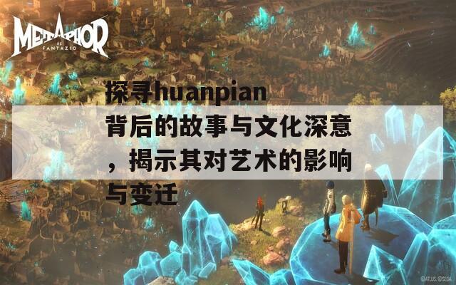 探寻huanpian背后的故事与文化深意，揭示其对艺术的影响与变迁