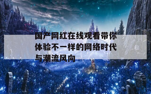 国产网红在线观看带你体验不一样的网络时代与潮流风向