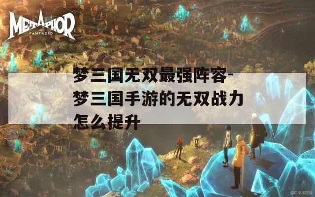 梦三国无双最强阵容-梦三国手游的无双战力怎么提升