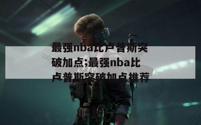 最强nba比卢普斯突破加点;最强nba比卢普斯突破加点推荐