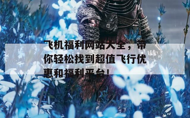 飞机福利网站大全，带你轻松找到超值飞行优惠和福利平台！