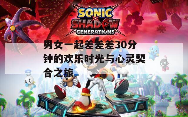 男女一起差差差30分钟的欢乐时光与心灵契合之旅