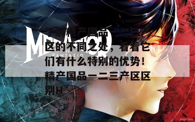 了解精产国品一二三产区的不同之处，看看它们有什么特别的优势！精产国品一二三产区区别H