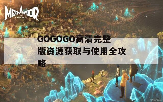 GOGOGO高清完整版资源获取与使用全攻略