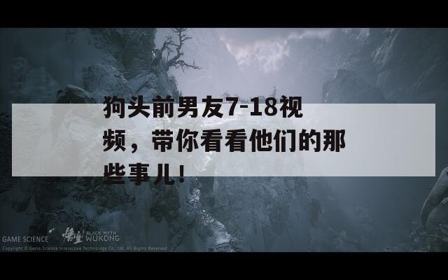 狗头前男友7-18视频，带你看看他们的那些事儿！