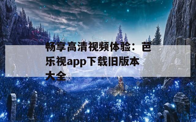 畅享高清视频体验：芭乐视app下载旧版本大全