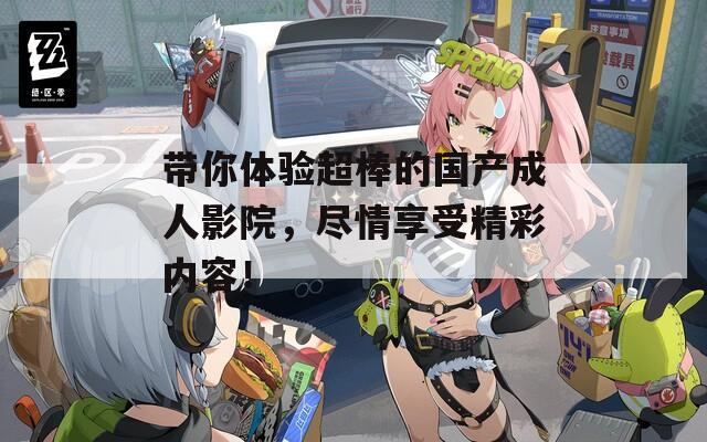 带你体验超棒的国产成人影院，尽情享受精彩内容！