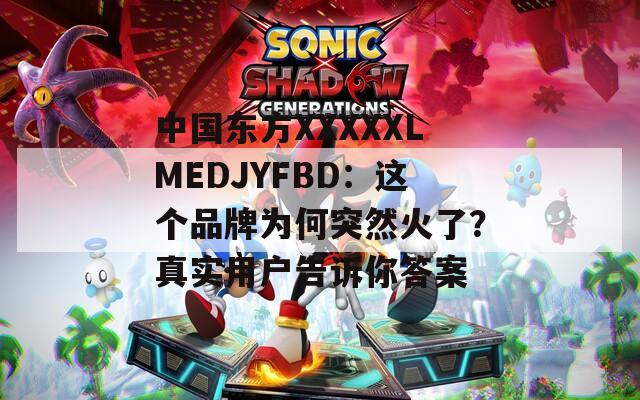 中国东方XXXXXLMEDJYFBD：这个品牌为何突然火了？真实用户告诉你答案