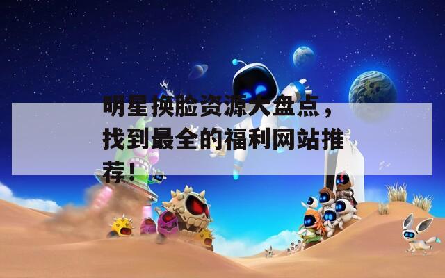 明星换脸资源大盘点，找到最全的福利网站推荐！