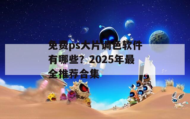 免费ps大片调色软件有哪些？2025年最全推荐合集