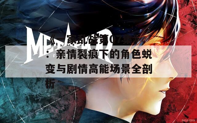 《一家乱战第07集》：亲情裂痕下的角色蜕变与剧情高能场景全剖析